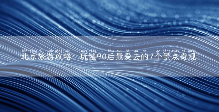 北京旅游攻略：玩遍90后最爱去的7个景点奇观！