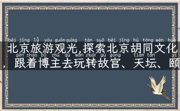 北京旅游观光,探索北京胡同文化，跟着博主去玩转故宫、天坛、颐和园！