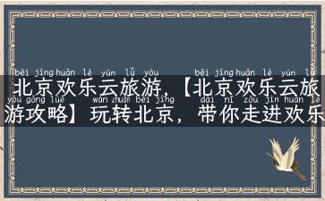 北京欢乐云旅游,【北京欢乐云旅游攻略】玩转北京，带你走进欢乐世界