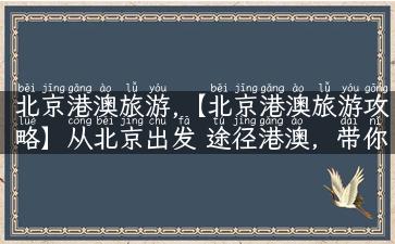 北京港澳旅游,【北京港澳旅游攻略】从北京出发 途径港澳，带你畅游香港、澳门的美景与美食