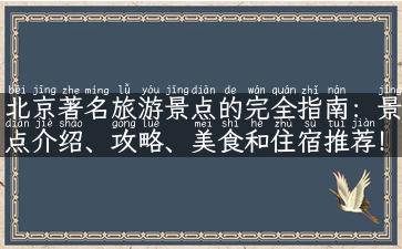 北京著名旅游景点的完全指南：景点介绍、攻略、美食和住宿推荐！