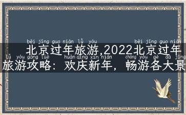 北京过年旅游,2022北京过年旅游攻略：欢庆新年，畅游各大景点！