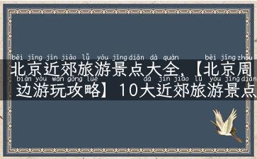 北京近郊旅游景点大全,【北京周边游玩攻略】10大近郊旅游景点一网打尽！