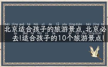 北京适合孩子的旅游景点,北京必去!适合孩子的10个旅游景点!