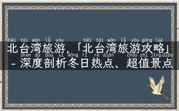 北台湾旅游,「北台湾旅游攻略」- 深度剖析冬日热点、超值景点、隐藏美食！