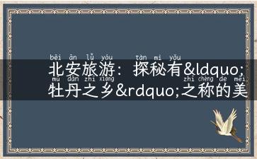 北安旅游：探秘有“牡丹之乡”之称的美丽城市