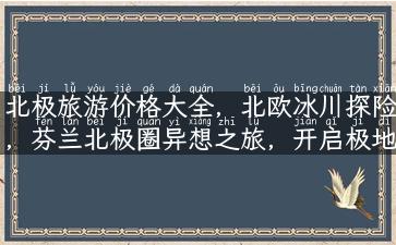 北极旅游价格大全，北欧冰川探险，芬兰北极圈异想之旅，开启极地之旅！