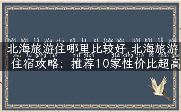 北海旅游住哪里比较好,北海旅游住宿攻略：推荐10家性价比超高的酒店！