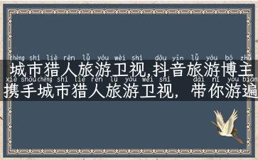 城市猎人旅游卫视,抖音旅游博主携手城市猎人旅游卫视，带你游遍全球！