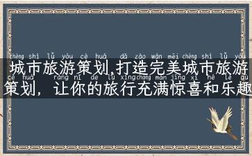 城市旅游策划,打造完美城市旅游策划，让你的旅行充满惊喜和乐趣！