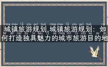 城镇旅游规划,城镇旅游规划：如何打造独具魅力的城市旅游目的地？