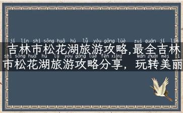 吉林市松花湖旅游攻略,最全吉林市松花湖旅游攻略分享，玩转美丽风光！