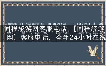 同程旅游网客服电话,【同程旅游网】客服电话，全年24小时在线，赶紧咨询吧！