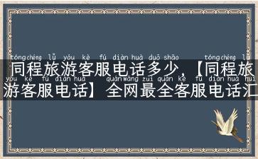 同程旅游客服电话多少,【同程旅游客服电话】全网最全客服电话汇总