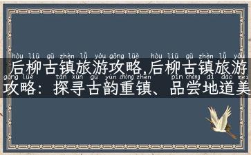 后柳古镇旅游攻略,后柳古镇旅游攻略：探寻古韵重镇、品尝地道美食