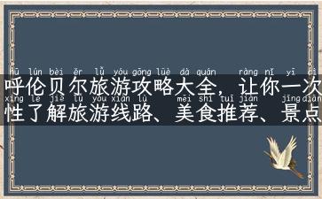 呼伦贝尔旅游攻略大全，让你一次性了解旅游线路、美食推荐、景点介绍和住宿攻略！