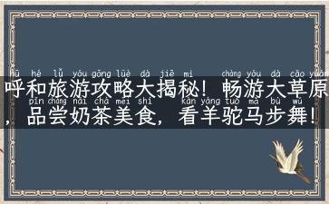 呼和旅游攻略大揭秘！畅游大草原，品尝奶茶美食，看羊驼马步舞！