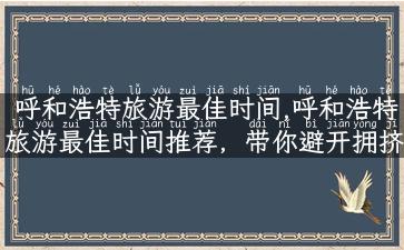 呼和浩特旅游最佳时间,呼和浩特旅游最佳时间推荐，带你避开拥挤与高温！