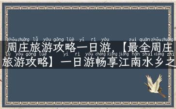 周庄旅游攻略一日游,【最全周庄旅游攻略】一日游畅享江南水乡之美