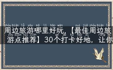 周边旅游哪里好玩,【最佳周边旅游点推荐】30个打卡好地，让你畅游大自然