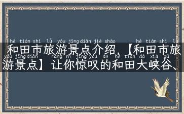 和田市旅游景点介绍,【和田市旅游景点】让你惊叹的和田大峡谷、墨玉天山、玉龙喀什大峡谷！