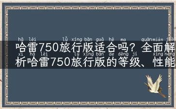 哈雷750旅行版适合吗？全面解析哈雷750旅行版的等级、性能和使用体验