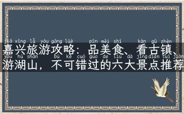 嘉兴旅游攻略：品美食、看古镇、游湖山，不可错过的六大景点推荐！