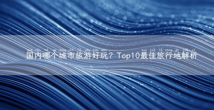 国内哪个城市旅游好玩？Top10最佳旅行地解析