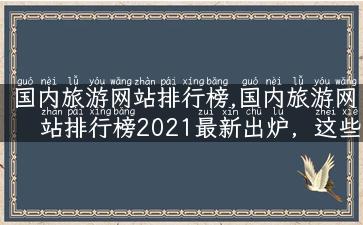 国内旅游网站排行榜,国内旅游网站排行榜2021最新出炉，这些旅行网站值得收藏！