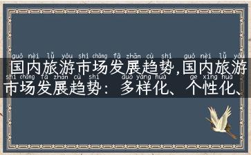 国内旅游市场发展趋势,国内旅游市场发展趋势：多样化、个性化、深度体验！