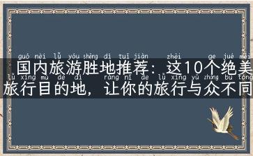 国内旅游胜地推荐：这10个绝美旅行目的地，让你的旅行与众不同