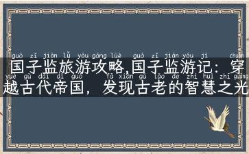 国子监旅游攻略,国子监游记：穿越古代帝国，发现古老的智慧之光