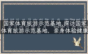 国家体育旅游示范基地,探访国家体育旅游示范基地，亲身体验健康之旅！