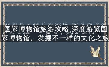 国家博物馆旅游攻略,深度游览国家博物馆，发掘不一样的文化之旅！