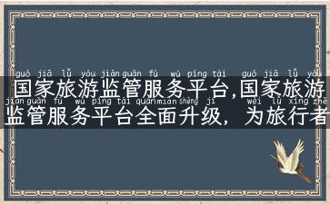 国家旅游监管服务平台,国家旅游监管服务平台全面升级，为旅行者保驾护航！