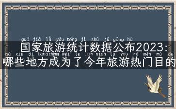 国家旅游统计数据公布2023：哪些地方成为了今年旅游热门目的地？