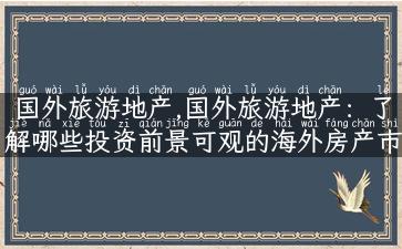 国外旅游地产,国外旅游地产：了解哪些投资前景可观的海外房产市场？