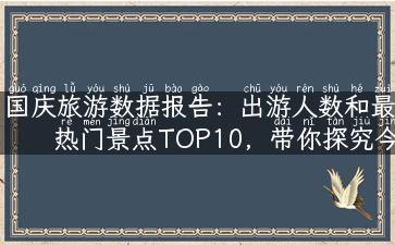 国庆旅游数据报告：出游人数和最热门景点TOP10，带你探究今年旅游趋势！