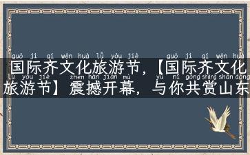 国际齐文化旅游节,【国际齐文化旅游节】震撼开幕，与你共赏山东千年文化！