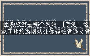 团购旅游去哪个网站,【亲测！这家团购旅游网站让你轻松省钱又省心】