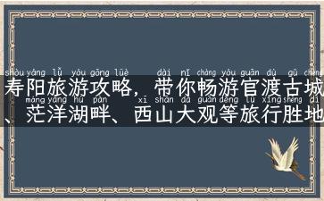 寿阳旅游攻略，带你畅游官渡古城、茫洋湖畔、西山大观等旅行胜地！