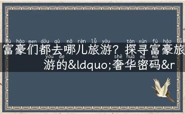 富豪们都去哪儿旅游？探寻富豪旅游的“奢华密码”！