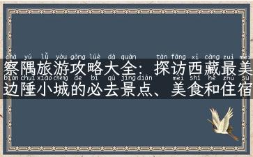 察隅旅游攻略大全：探访西藏最美边陲小城的必去景点、美食和住宿！