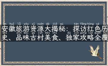 安徽旅游资源大揭秘：探访红色历史、品味古村美食、独家攻略全覆盖！