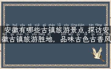 安徽有哪些古镇旅游景点,探访安徽古镇旅游胜地，品味古色古香风情！