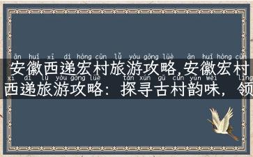 安徽西递宏村旅游攻略,安徽宏村西递旅游攻略：探寻古村韵味，领略徽派文化奥妙！