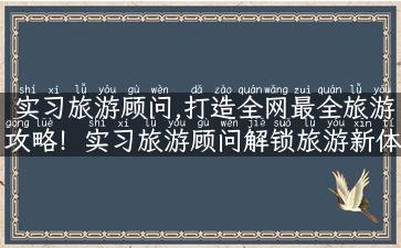 实习旅游顾问,打造全网最全旅游攻略！实习旅游顾问解锁旅游新体验！