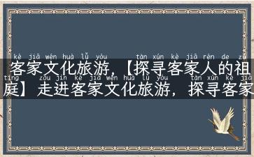 客家文化旅游,【探寻客家人的祖庭】走进客家文化旅游，探寻客家文化的源头