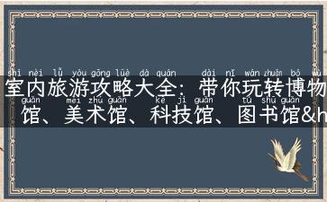 室内旅游攻略大全：带你玩转博物馆、美术馆、科技馆、图书馆……