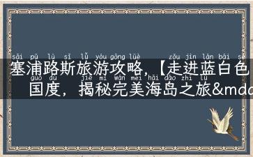 塞浦路斯旅游攻略,【走进蓝白色国度，揭秘完美海岛之旅——塞浦路斯旅游攻略】